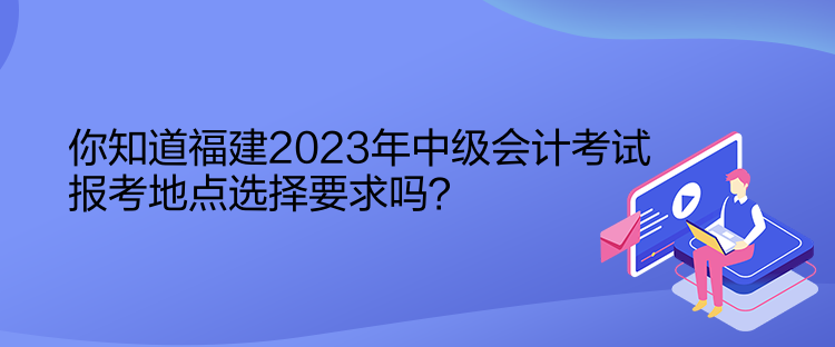 你知道福建2023年中级会计考试报考地点选择要求吗？