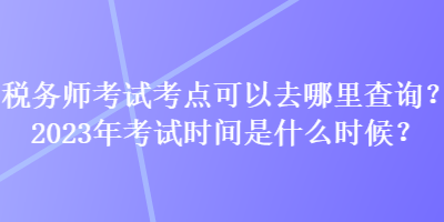 税务师考试考点可以去哪里查询？2023年考试时间是什么时候？