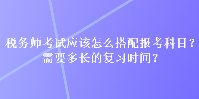 税务师考试应该怎么搭配报考科目？需要多长的复习时间？