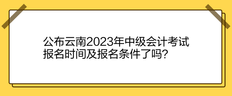 公布云南2023年中级会计考试报名时间及报名条件了吗？