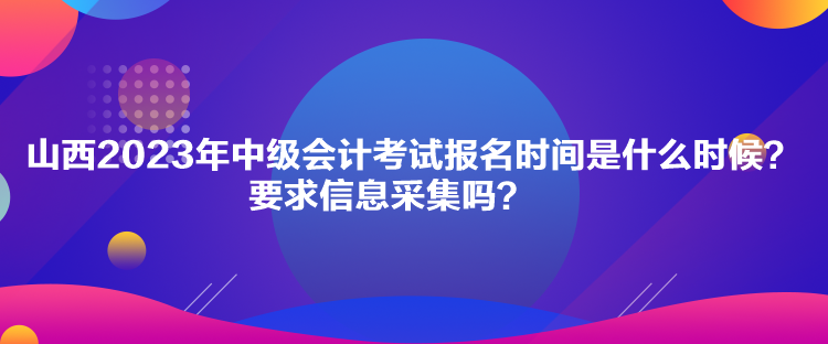 山西2023年中级会计考试报名时间是什么时候？要求信息采集吗？