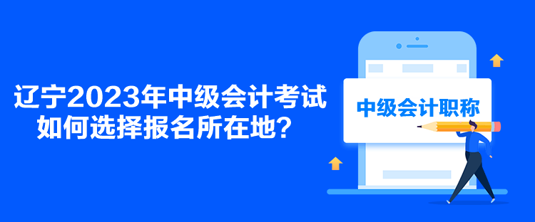 辽宁2023年中级会计考试如何选择报名所在地？