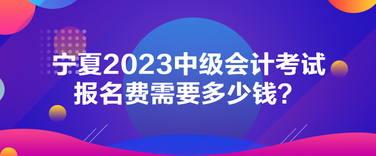 宁夏2023中级会计考试报名费需要多少钱？