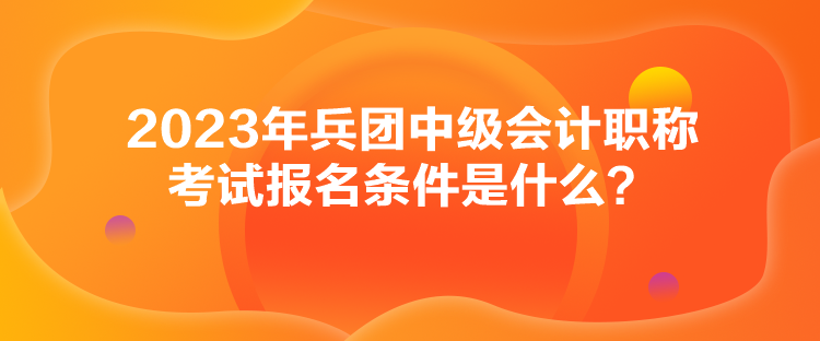 2023年兵团中级会计职称考试报名条件是什么？