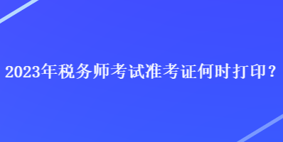 2023年税务师考试准考证何时打印？