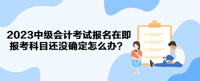 2023中级会计考试报名在即 报考科目还没确定怎么办？