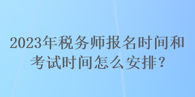 2023年税务师报名时间和考试时间怎么安排？