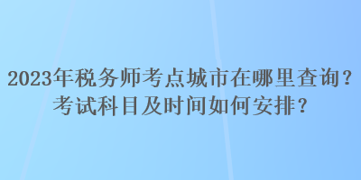 2023年税务师考点城市在哪里查询？考试科目及时间如何安排？