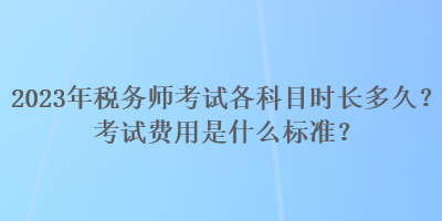 2023年税务师考试各科目时长多久？考试费用是什么标准？