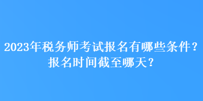 2023年税务师考试报名有哪些条件？报名时间截至哪天？