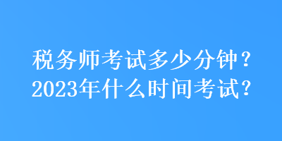 税务师考试多少分钟？2023年什么时间考试？