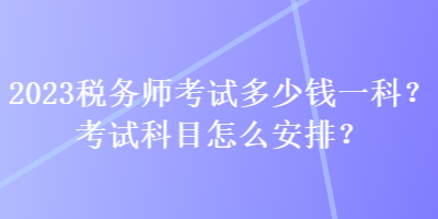 2023税务师考试多少钱一科？考试科目怎么安排？