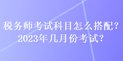 税务师考试科目怎么搭配？2023年几月份考试？