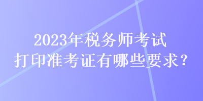 2023年税务师考试打印准考证有哪些要求？