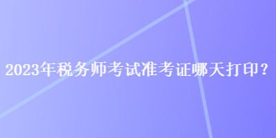 2023年税务师考试准考证哪天打印？