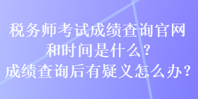 税务师考试成绩查询官网和时间是什么？成绩查询后有疑义怎么办？