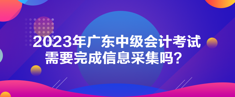 2023年广东中级会计考试需要完成信息采集吗？