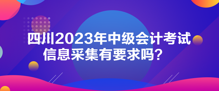 四川2023年中级会计考试信息采集有要求吗？