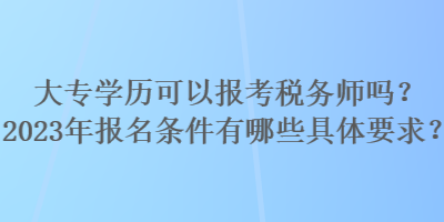 大专学历可以报考税务师吗？2023年报名条件有哪些具体要求？