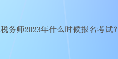 税务师2023年什么时候报名考试？