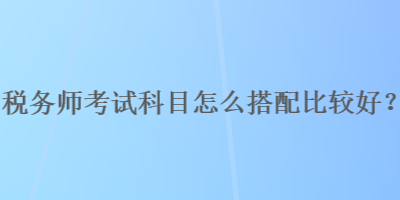 税务师考试科目怎么搭配比较好？