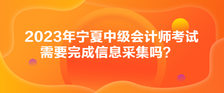 2023年宁夏中级会计师考试需要完成信息采集吗？