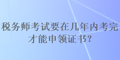 税务师考试要在几年内考完才能申领证书？