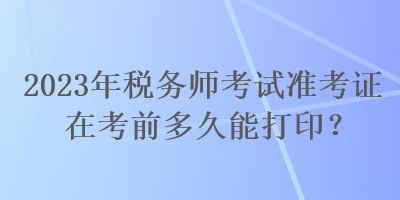 2023年税务师考试准考证在考前多久能打印？