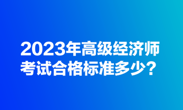 2023年高级经济师考试合格标准多少？