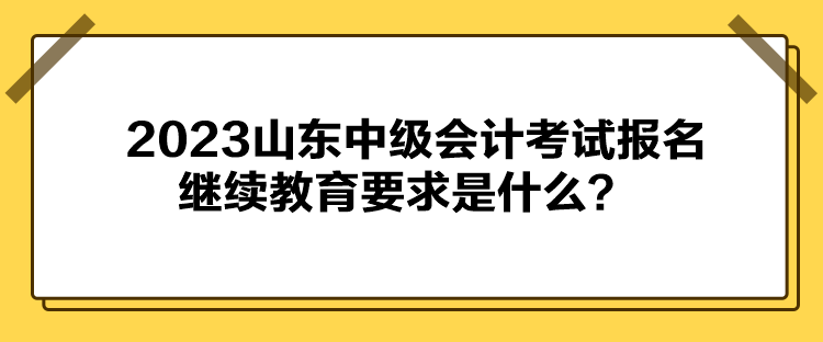 2023山东中级会计考试报名继续教育要求是什么？