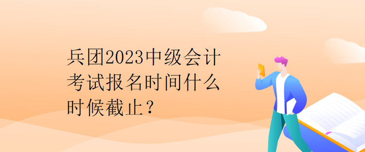 兵团2023中级会计考试报名时间什么时候截止？