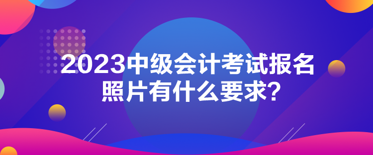 2023中级会计考试报名照片有什么要求？