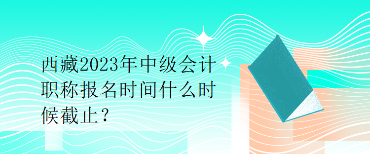 西藏2023年中级会计职称报名时间什么时候截止？