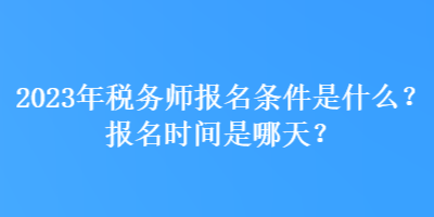 2023年税务师报名条件是什么？报名时间是哪天？