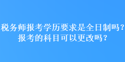 税务师报考学历要求是全日制吗？报考的科目可以更改吗？