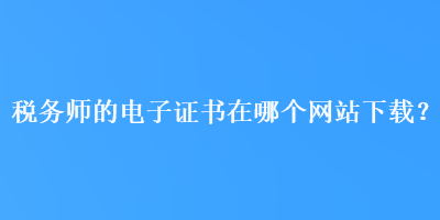 税务师的电子证书在哪个网站下载？