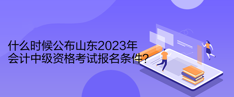 什么时候公布山东2023年会计中级资格考试报名条件？