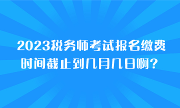 2023税务师考试报名缴费时间截止到几月几日啊？