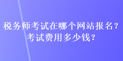 税务师考试在哪个网站报名？考试费用多少钱？