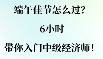 端午佳节怎么过？6小时带你入门中级经济师！