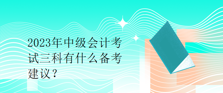 2023年中级会计考试三科有什么备考建议？