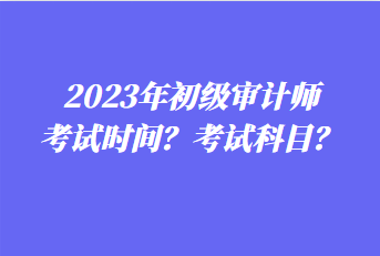 2023年初级审计师考试时间？考试科目？