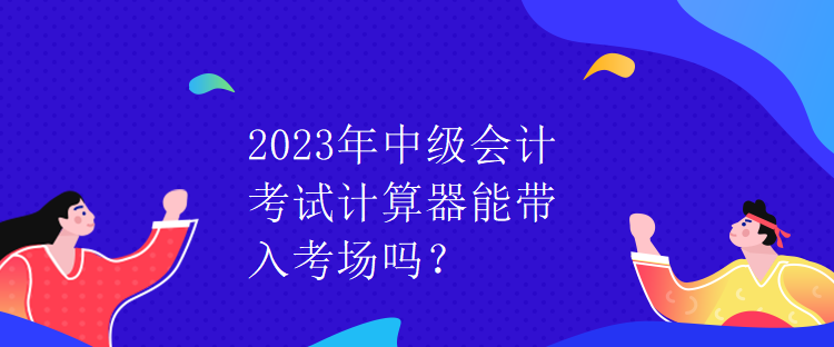 2023年中级会计考试计算器能带入考场吗？