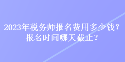 2023年税务师报名费用多少钱？报名时间哪天截止？