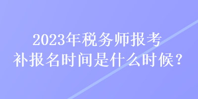 2023年税务师报考补报名时间是什么时候？