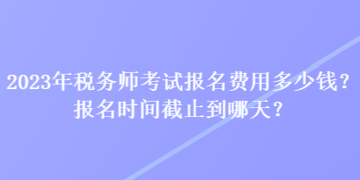 2023年税务师考试报名费用多少钱？报名时间截止到哪天？