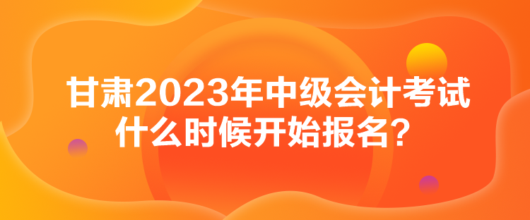 甘肃2023年中级会计考试什么时候开始报名？