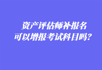 资产评估师补报名可以增报考试科目吗？