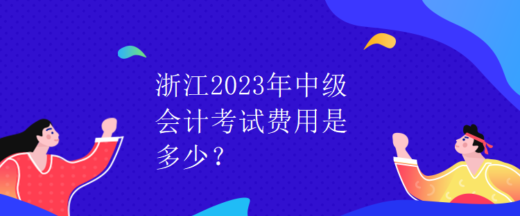 浙江2023年中级会计考试费用是多少？