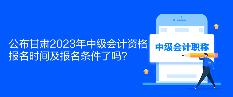 公布甘肃2023年中级会计资格报名时间及报名条件了吗？